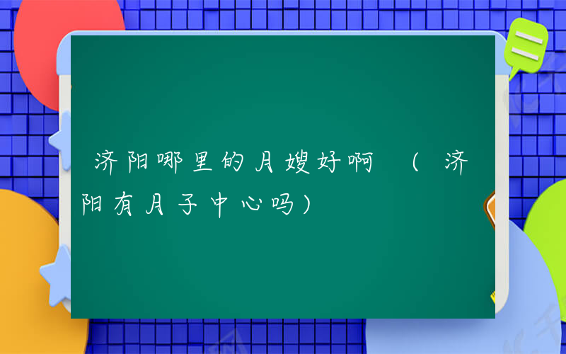 济阳哪里的月嫂好啊 (济阳有月子中心吗)
